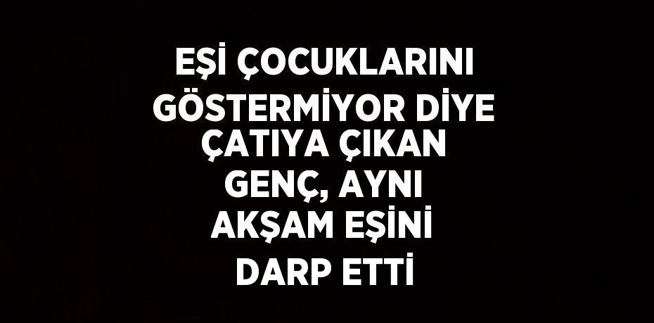 EŞİ ÇOCUKLARINI GÖSTERMİYOR DİYE ÇATIYA ÇIKAN GENÇ, AYNI AKŞAM EŞİNİ DARP ETTİ