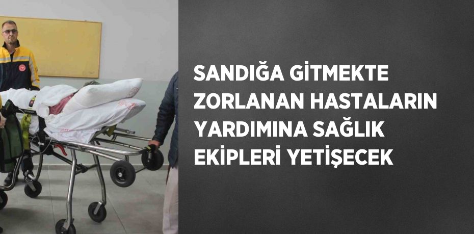 SANDIĞA GİTMEKTE ZORLANAN HASTALARIN YARDIMINA SAĞLIK EKİPLERİ YETİŞECEK
