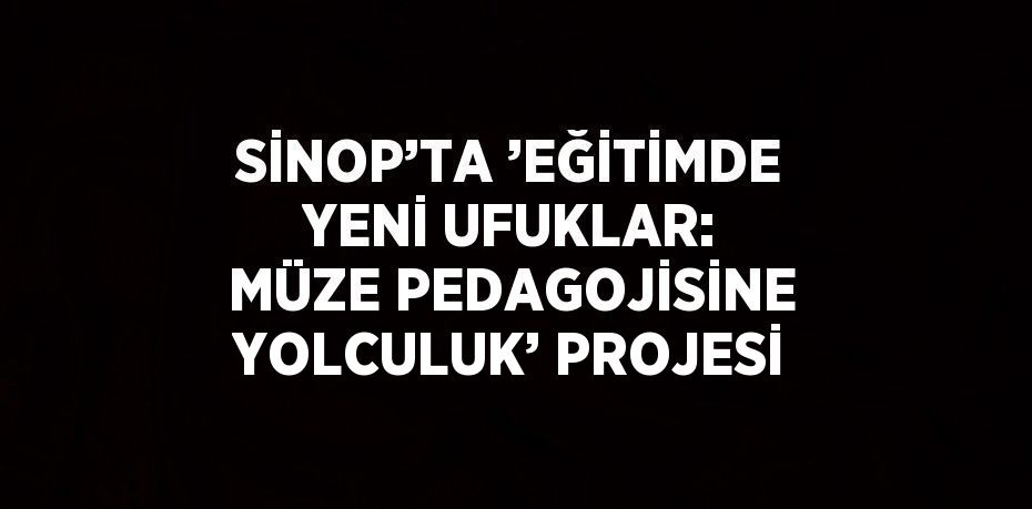 SİNOP’TA ’EĞİTİMDE YENİ UFUKLAR: MÜZE PEDAGOJİSİNE YOLCULUK’ PROJESİ