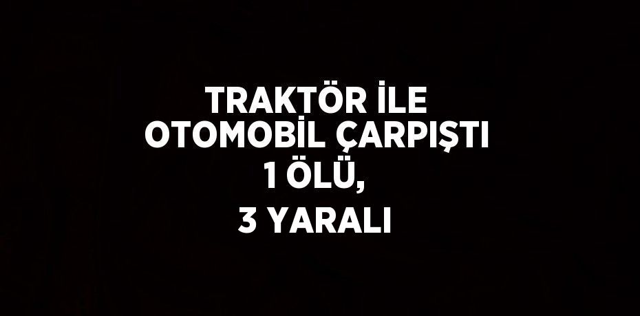 TRAKTÖR İLE OTOMOBİL ÇARPIŞTI 1 ÖLÜ, 3 YARALI