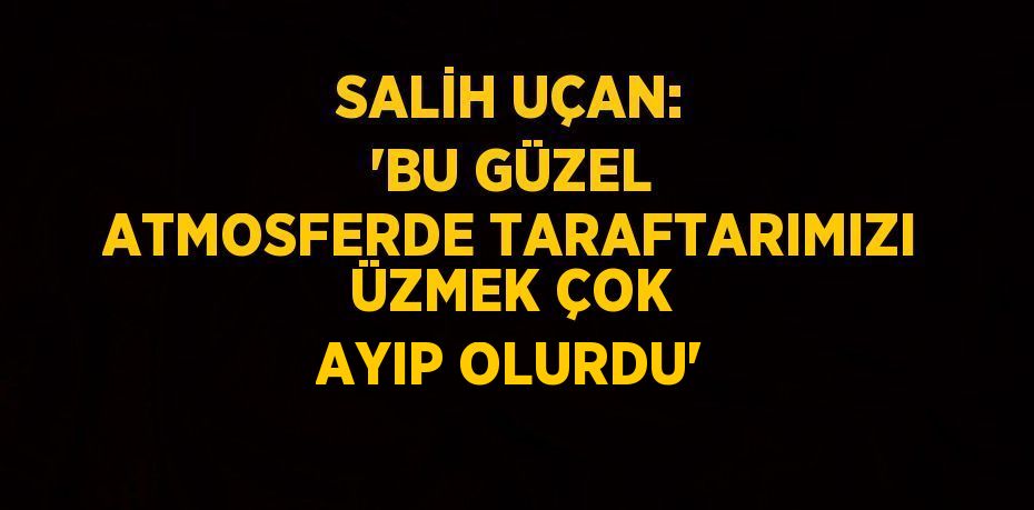 SALİH UÇAN: 'BU GÜZEL ATMOSFERDE TARAFTARIMIZI ÜZMEK ÇOK AYIP OLURDU'
