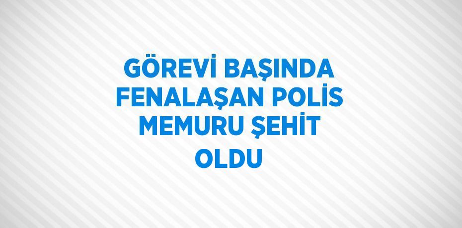 GÖREVİ BAŞINDA FENALAŞAN POLİS MEMURU ŞEHİT OLDU