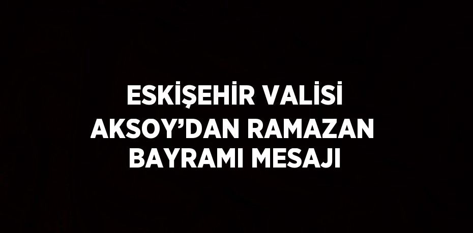 ESKİŞEHİR VALİSİ AKSOY’DAN RAMAZAN BAYRAMI MESAJI