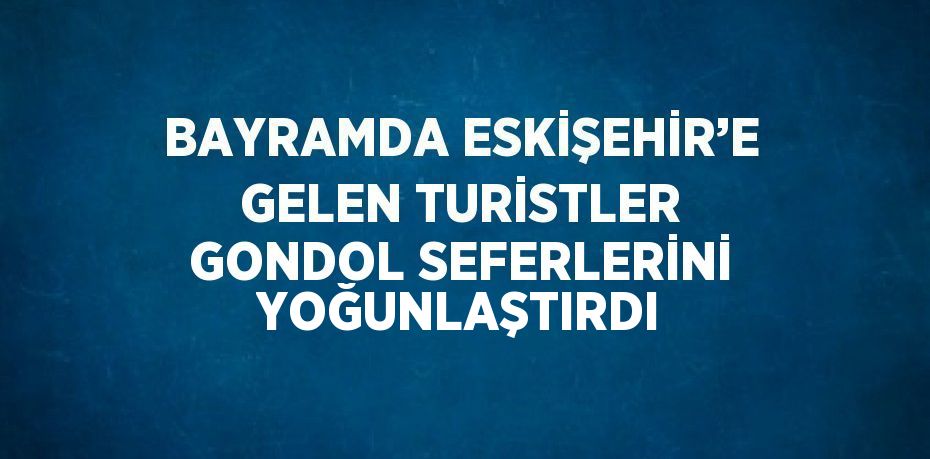 BAYRAMDA ESKİŞEHİR’E GELEN TURİSTLER GONDOL SEFERLERİNİ YOĞUNLAŞTIRDI