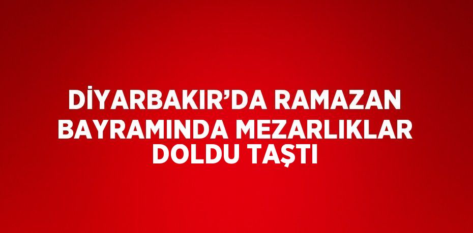 DİYARBAKIR’DA RAMAZAN BAYRAMINDA MEZARLIKLAR DOLDU TAŞTI