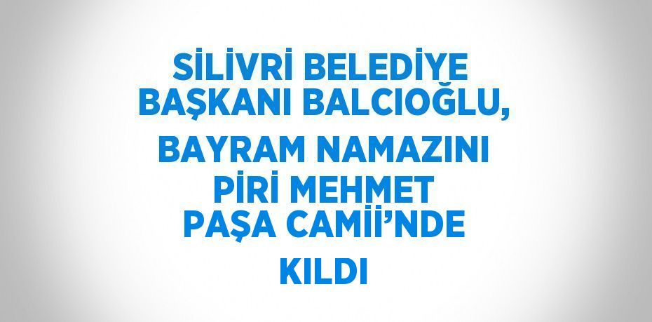 SİLİVRİ BELEDİYE BAŞKANI BALCIOĞLU, BAYRAM NAMAZINI PİRİ MEHMET PAŞA CAMİİ’NDE KILDI