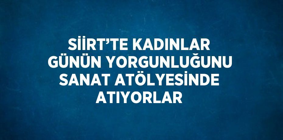 SİİRT’TE KADINLAR GÜNÜN YORGUNLUĞUNU SANAT ATÖLYESİNDE ATIYORLAR