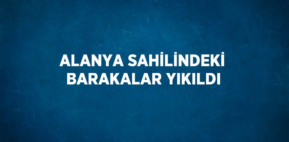 ALANYA SAHİLİNDEKİ BARAKALAR YIKILDI