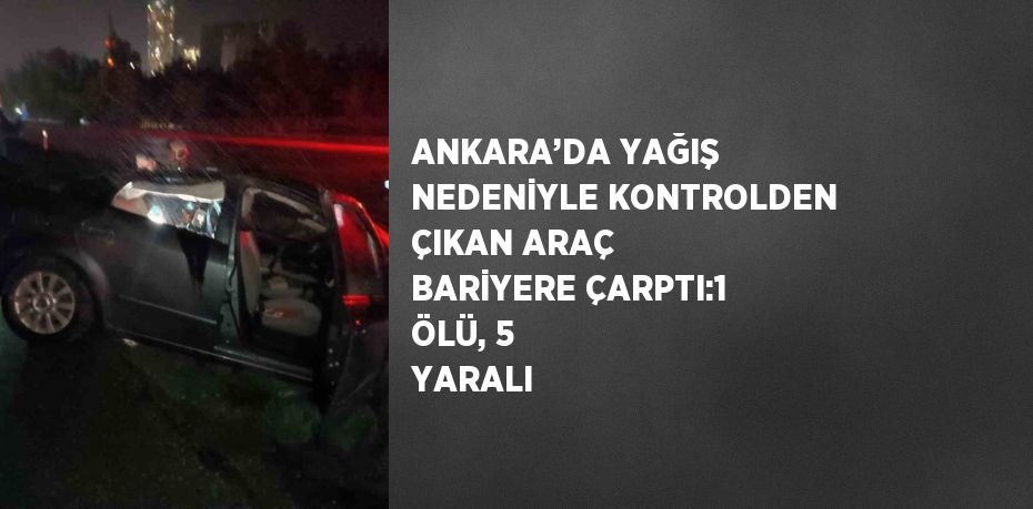 ANKARA’DA YAĞIŞ NEDENİYLE KONTROLDEN ÇIKAN ARAÇ BARİYERE ÇARPTI:1 ÖLÜ, 5 YARALI