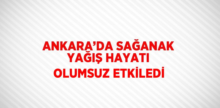 ANKARA’DA SAĞANAK YAĞIŞ HAYATI OLUMSUZ ETKİLEDİ