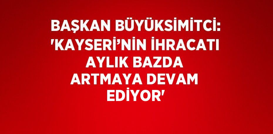 BAŞKAN BÜYÜKSİMİTCİ: 'KAYSERİ’NİN İHRACATI AYLIK BAZDA ARTMAYA DEVAM EDİYOR'