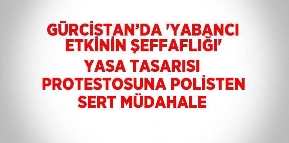 GÜRCİSTAN’DA 'YABANCI ETKİNİN ŞEFFAFLIĞI' YASA TASARISI PROTESTOSUNA POLİSTEN SERT MÜDAHALE