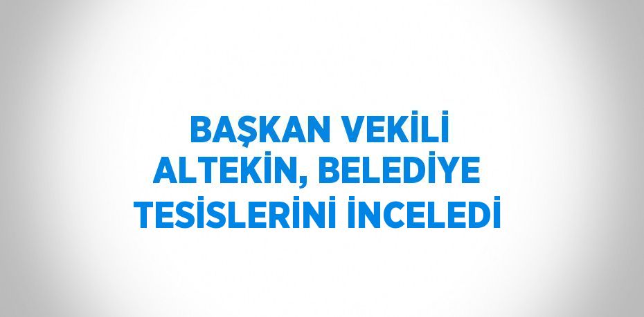 BAŞKAN VEKİLİ ALTEKİN, BELEDİYE TESİSLERİNİ İNCELEDİ