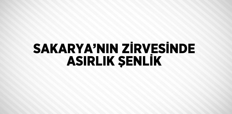 SAKARYA’NIN ZİRVESİNDE ASIRLIK ŞENLİK