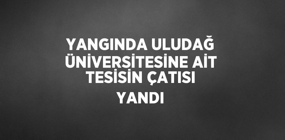 YANGINDA ULUDAĞ ÜNİVERSİTESİNE AİT TESİSİN ÇATISI YANDI