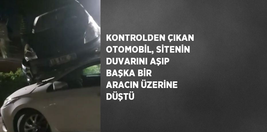 KONTROLDEN ÇIKAN OTOMOBİL, SİTENİN DUVARINI AŞIP BAŞKA BİR ARACIN ÜZERİNE DÜŞTÜ