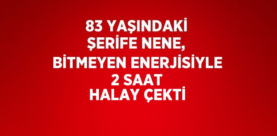 83 YAŞINDAKİ ŞERİFE NENE, BİTMEYEN ENERJİSİYLE 2 SAAT HALAY ÇEKTİ
