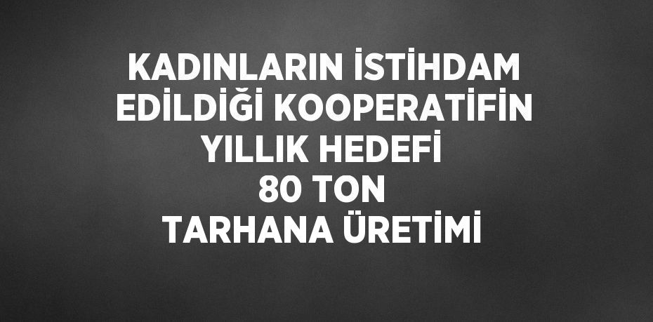 KADINLARIN İSTİHDAM EDİLDİĞİ KOOPERATİFİN YILLIK HEDEFİ 80 TON TARHANA ÜRETİMİ