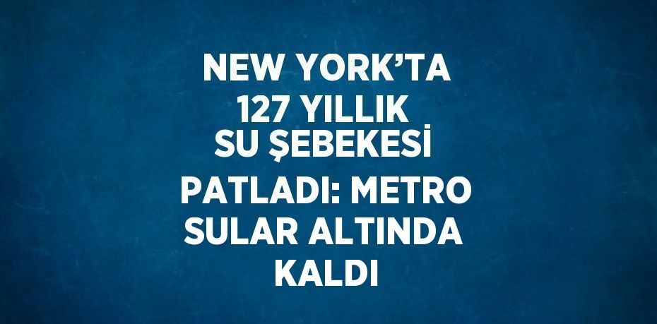 NEW YORK’TA 127 YILLIK SU ŞEBEKESİ PATLADI: METRO SULAR ALTINDA KALDI