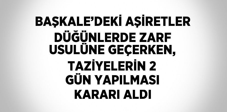 BAŞKALE’DEKİ AŞİRETLER DÜĞÜNLERDE ZARF USULÜNE GEÇERKEN, TAZİYELERİN 2 GÜN YAPILMASI KARARI ALDI
