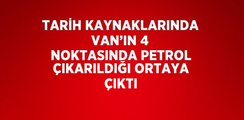 TARİH KAYNAKLARINDA VAN’IN 4 NOKTASINDA PETROL ÇIKARILDIĞI ORTAYA ÇIKTI