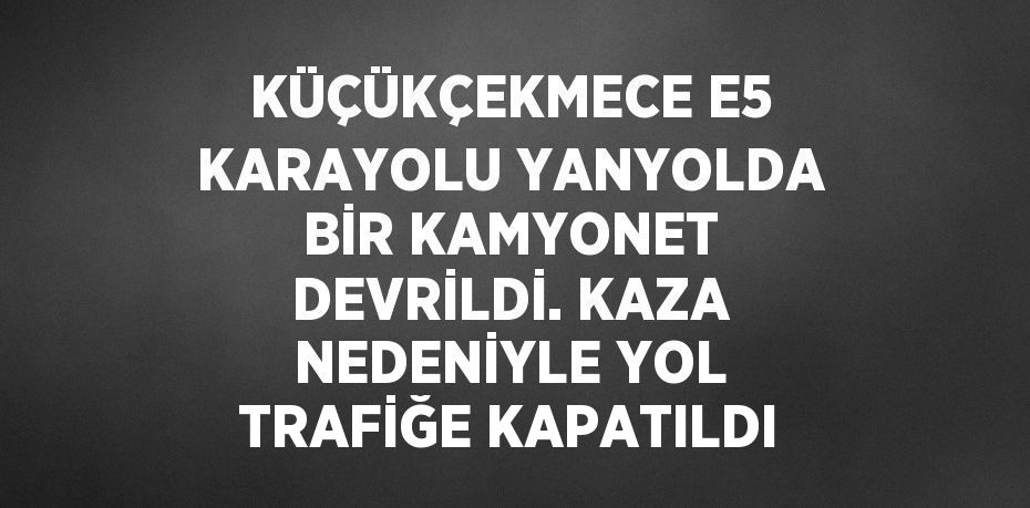 KÜÇÜKÇEKMECE E5 KARAYOLU YANYOLDA BİR KAMYONET DEVRİLDİ. KAZA NEDENİYLE YOL TRAFİĞE KAPATILDI