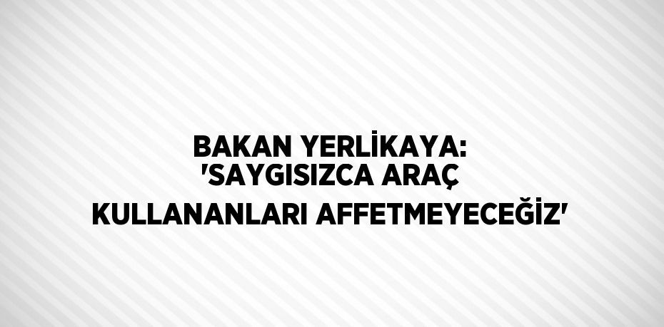 BAKAN YERLİKAYA: 'SAYGISIZCA ARAÇ KULLANANLARI AFFETMEYECEĞİZ'
