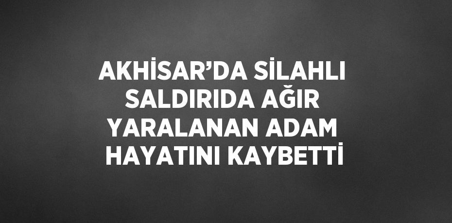 AKHİSAR’DA SİLAHLI SALDIRIDA AĞIR YARALANAN ADAM HAYATINI KAYBETTİ