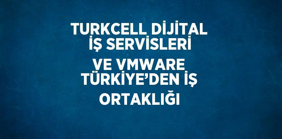 TURKCELL DİJİTAL İŞ SERVİSLERİ VE VMWARE TÜRKİYE’DEN İŞ ORTAKLIĞI