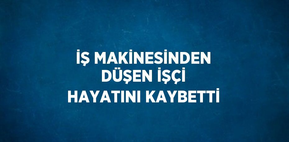İŞ MAKİNESİNDEN DÜŞEN İŞÇİ HAYATINI KAYBETTİ