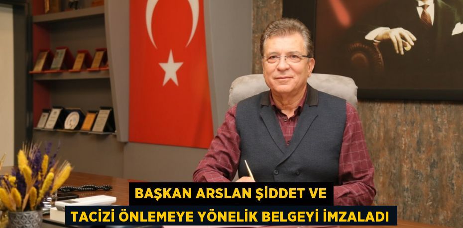 BAŞKAN ARSLAN ŞİDDET VE TACİZİ ÖNLEMEYE YÖNELİK BELGEYİ İMZALADI