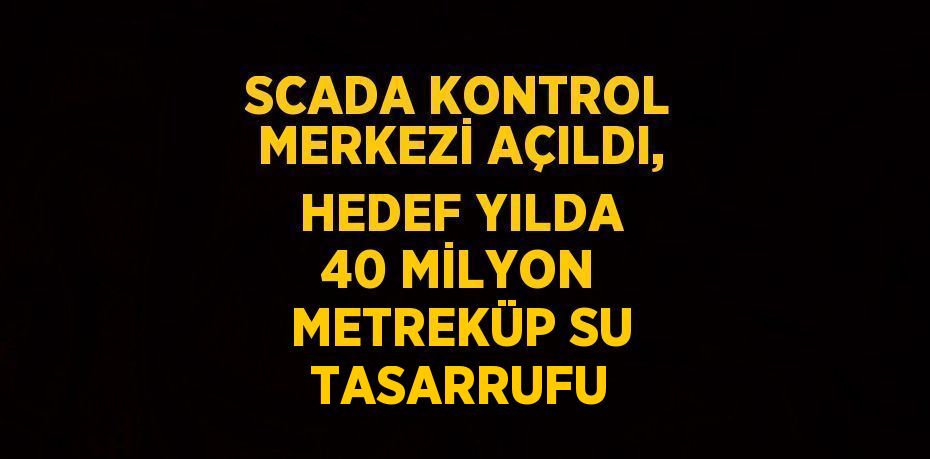 SCADA KONTROL MERKEZİ AÇILDI, HEDEF YILDA 40 MİLYON METREKÜP SU TASARRUFU
