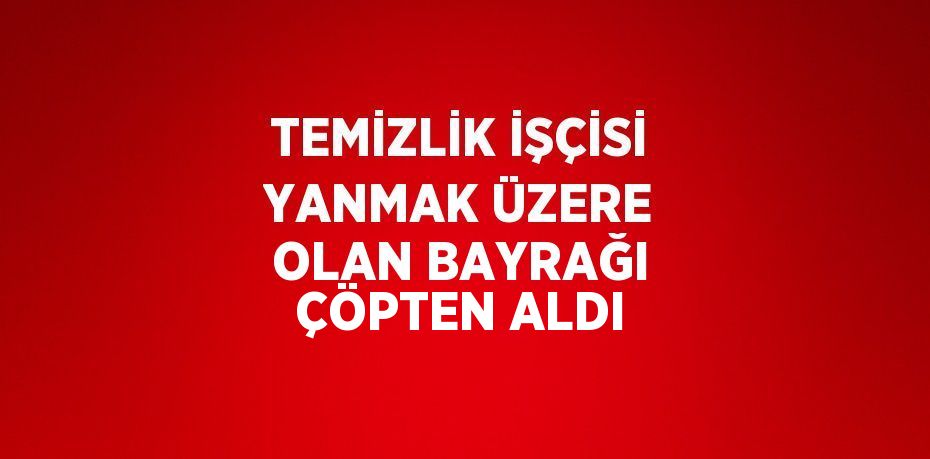TEMİZLİK İŞÇİSİ YANMAK ÜZERE OLAN BAYRAĞI ÇÖPTEN ALDI