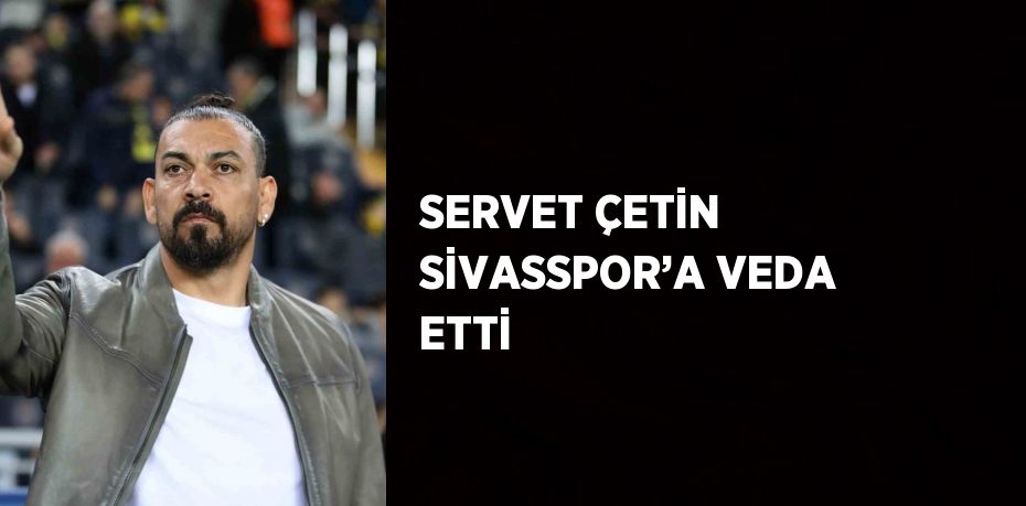 SERVET ÇETİN SİVASSPOR’A VEDA ETTİ