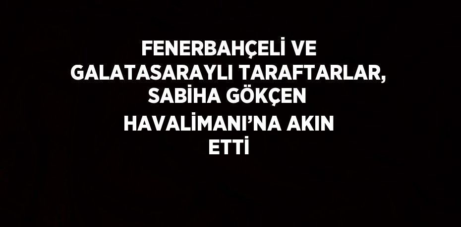 FENERBAHÇELİ VE GALATASARAYLI TARAFTARLAR, SABİHA GÖKÇEN HAVALİMANI’NA AKIN ETTİ