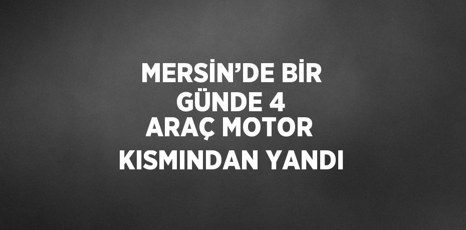MERSİN’DE BİR GÜNDE 4 ARAÇ MOTOR KISMINDAN YANDI
