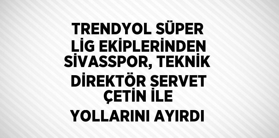 TRENDYOL SÜPER LİG EKİPLERİNDEN SİVASSPOR, TEKNİK DİREKTÖR SERVET ÇETİN İLE YOLLARINI AYIRDI