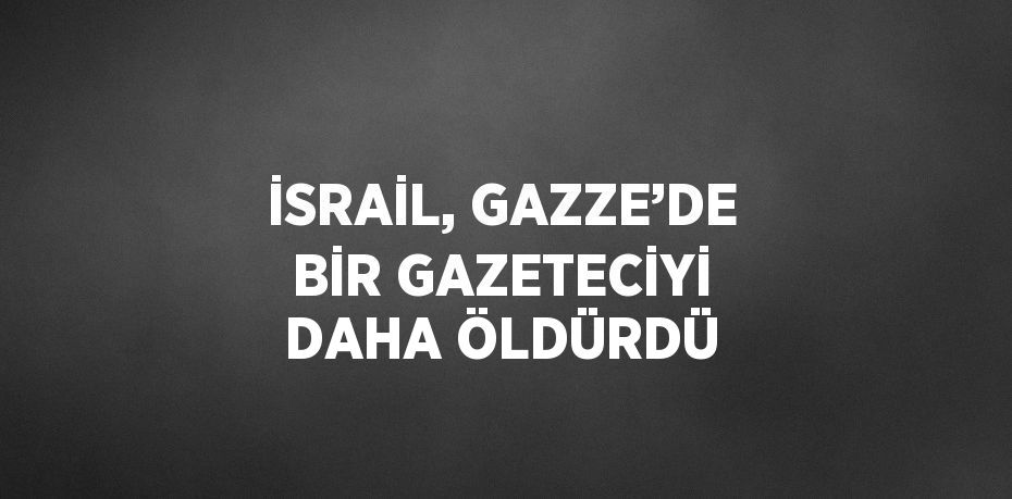 İSRAİL, GAZZE’DE BİR GAZETECİYİ DAHA ÖLDÜRDÜ