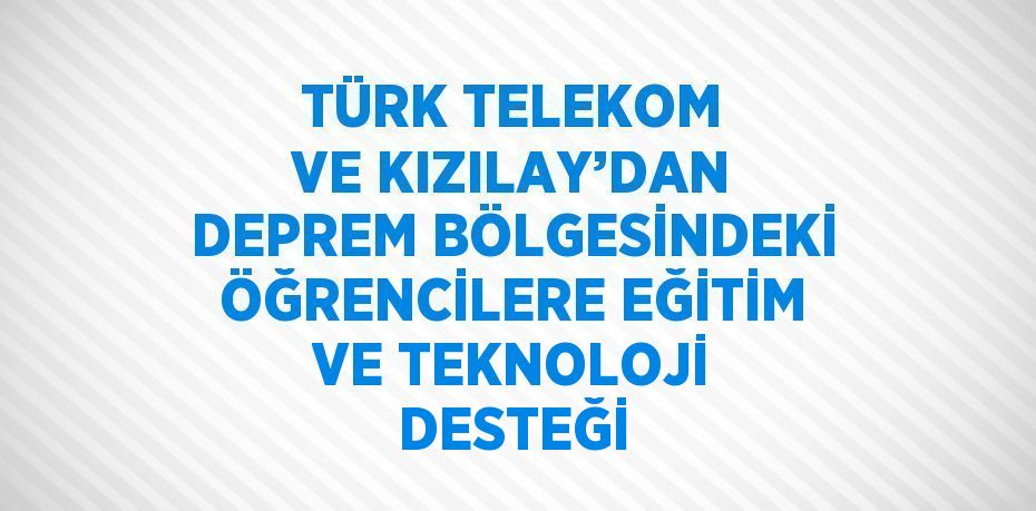 TÜRK TELEKOM VE KIZILAY’DAN DEPREM BÖLGESİNDEKİ ÖĞRENCİLERE EĞİTİM VE TEKNOLOJİ DESTEĞİ