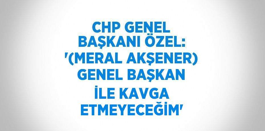 CHP GENEL BAŞKANI ÖZEL: '(MERAL AKŞENER) GENEL BAŞKAN İLE KAVGA ETMEYECEĞİM'