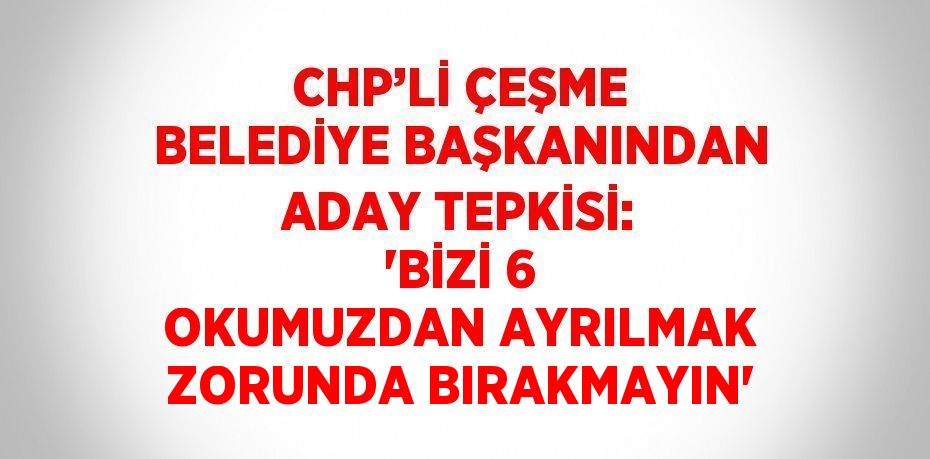 CHP’Lİ ÇEŞME BELEDİYE BAŞKANINDAN ADAY TEPKİSİ: 'BİZİ 6 OKUMUZDAN AYRILMAK ZORUNDA BIRAKMAYIN'