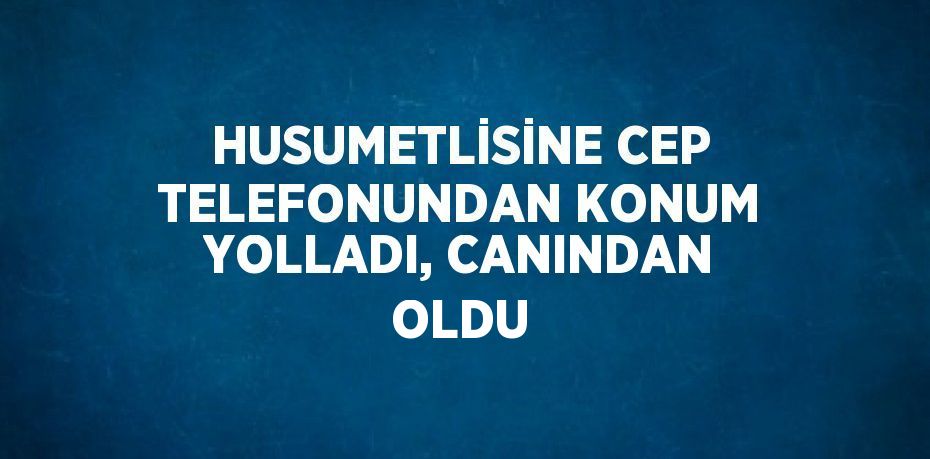 HUSUMETLİSİNE CEP TELEFONUNDAN KONUM YOLLADI, CANINDAN OLDU