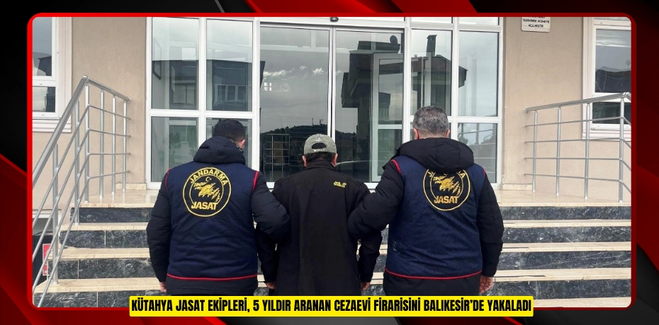Kütahya JASAT ekipleri, 5 yıldır aranan cezaevi firarisini Balıkesir’de yakaladı