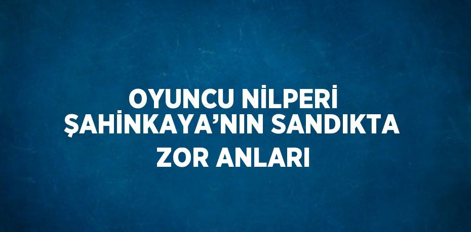 OYUNCU NİLPERİ ŞAHİNKAYA’NIN SANDIKTA ZOR ANLARI
