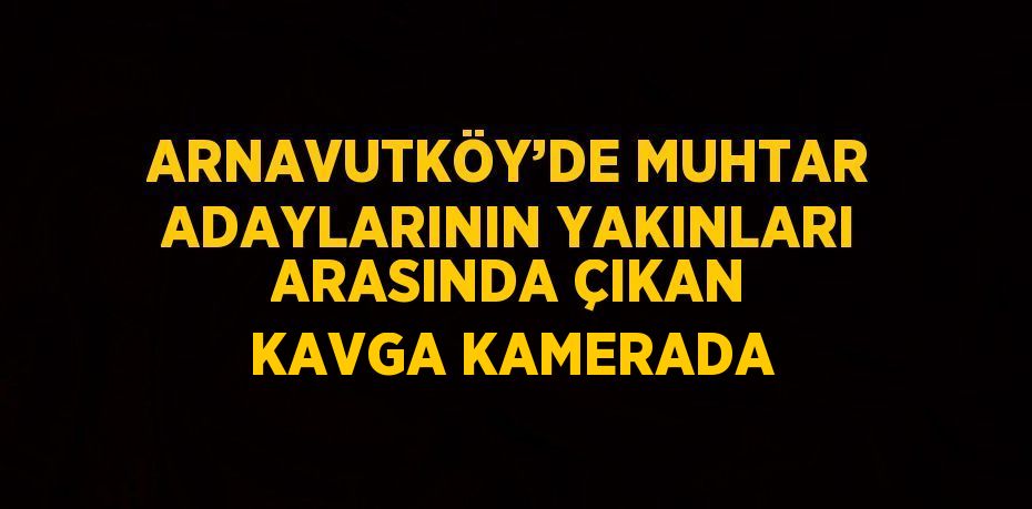 ARNAVUTKÖY’DE MUHTAR ADAYLARININ YAKINLARI ARASINDA ÇIKAN KAVGA KAMERADA
