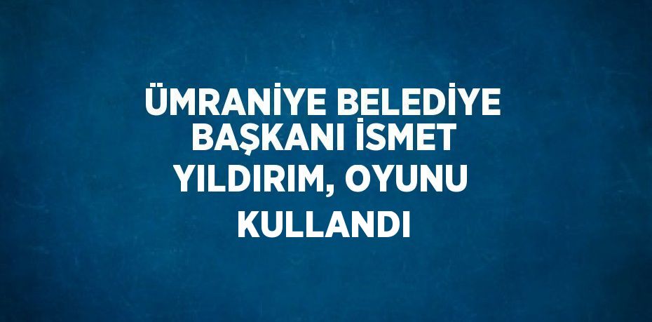 ÜMRANİYE BELEDİYE BAŞKANI İSMET YILDIRIM, OYUNU KULLANDI
