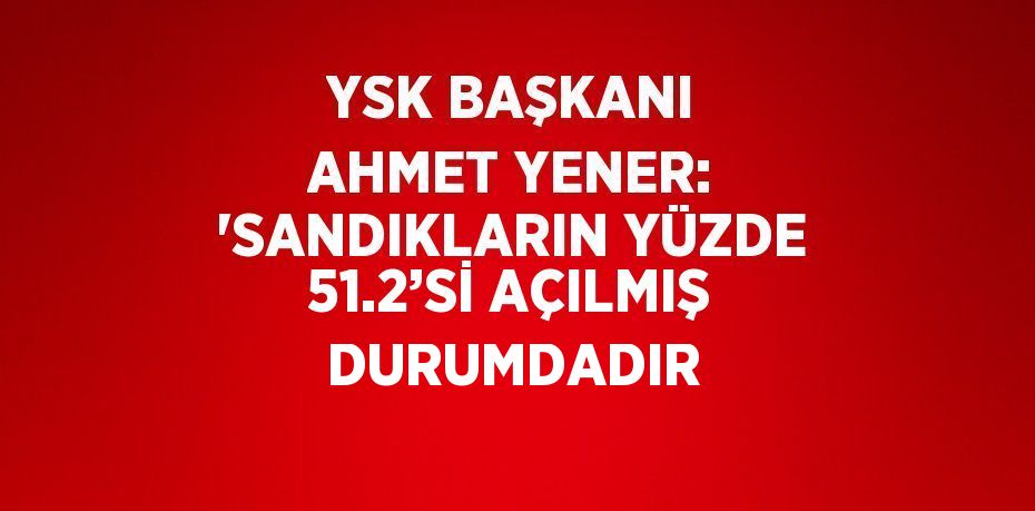 YSK BAŞKANI AHMET YENER: 'SANDIKLARIN YÜZDE 51.2’Sİ AÇILMIŞ DURUMDADIR