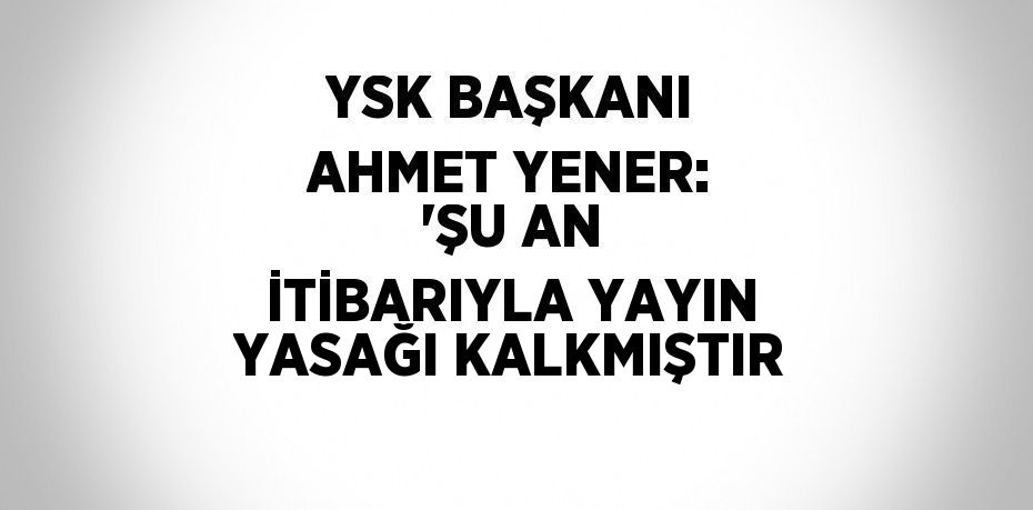 YSK BAŞKANI AHMET YENER: 'ŞU AN İTİBARIYLA YAYIN YASAĞI KALKMIŞTIR