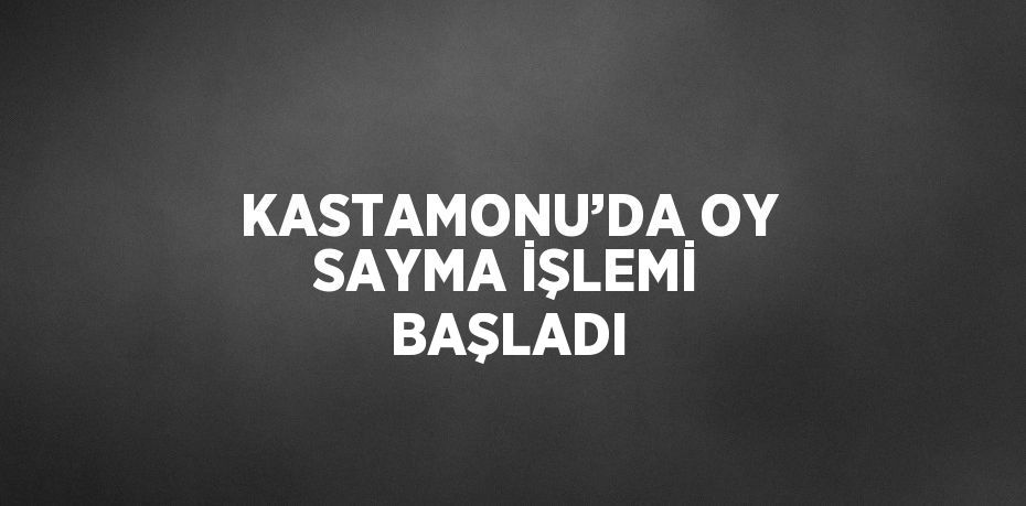 KASTAMONU’DA OY SAYMA İŞLEMİ BAŞLADI