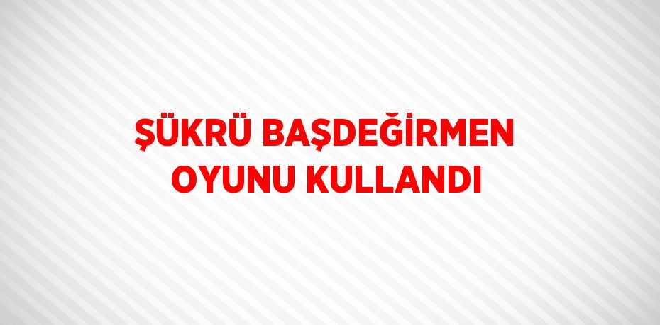 ŞÜKRÜ BAŞDEĞİRMEN OYUNU KULLANDI